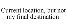 CURRENT LOCATION, BUT NOT MY FINAL DESTINATION! trademark