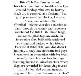 BITE CLUB DOG TOYS ARE A BOLD, CHARACTER-DRIVEN LINE OF DURABLE CHEW TOYS CREATED FOR DOGS WHO LOVE TO DESTROY. EACH TOY IS DESIGNED AS A FICTIONAL “BAD GUY” PERSONA—LIKE HACKER, INTRUDER, ARSON, AND WHITE COLLAR CRIMINAL—GIVING YOUR DOG A MISSION TO CHEW THROUGH THE ENEMY AND BECOME A MEMBER OF THE BITE CLUB. THESE TOUGH, COLLECTIBLE PLUSH TOYS ARE MADE FOR INTERACTIVE PLAY, BUILT WITH REINFORCED STITCHING, AND PACKED WITH ATTITUDE. BECAUSE AT BITE CLUB, YOUR DOG DOESN'T JUST PLAY… THEY TAKE DOWN THE BAD GUYS.  SLOGAN USED IN CONNECTION WITH DOG TOYS; NAMELY, DURABLE CHEW TOYS FOR DOGS FEATURING THEMED VILLAIN CHARACTERS, WHERE DOGS ARE REWARDED FOR DESTROYING TOYS AS PART OF A BRANDED PET ENGAGEMENT PROGRAM. "DESTROY AND BECOME A MEMBER" trademark