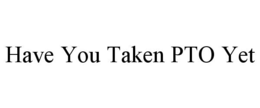 HAVE YOU TAKEN PTO YET trademark