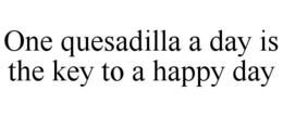 ONE QUESADILLA A DAY IS THE KEY TO A HAPPY DAY trademark