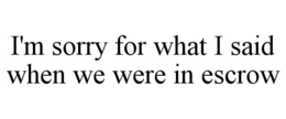 I'M SORRY FOR WHAT I SAID WHEN WE WERE IN ESCROW trademark