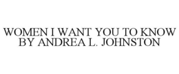 WOMEN I WANT YOU TO KNOW BY ANDREA L. JOHNSTON trademark