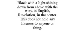 BLACK WITH A LIGHT SHINING DOWN FROM ABOVE WITH THE WORD IN ENGLISH, REVELATION, IN THE CENTER. THIS DOES NOT HOLD ANY LIKENESS TO ANYONE OR THING. trademark