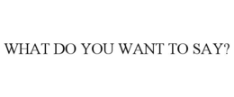 WHAT DO YOU WANT TO SAY? trademark