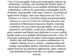 CLASS 9 DOWNLOADABLE SOFTWAREDOWNLOADABLE SOFTWARE FOR MONITORING, VERIFYING, AND REPORTING THE FINALITY STATUS OF BLOCKCHAIN TRANSACTIONS ACROSS MULTIPLE DISTRIBUTED LEDGER TECHNOLOGIES; SOFTWARE FOR GENERATING CRYPTOGRAPHIC PROOFS OF FINALITY, INTEROPERABLE WITH SMART CONTRACTS, DECENTRALIZED APPLICATIONS (DAPPS), AND CROSS-CHAIN PROTOCOLS.CLASS 42 — SOFTWARE AS A SERVICE (SAAS)PROVIDING NON-DOWNLOADABLE SOFTWARE AS A SERVICE (SAAS) FOR REAL-TIME DETECTION AND ATTESTATION OF BLOCKCHAIN TRANSACTION FINALITY; FEATURING TECHNOLOGY FOR CROSS-CHAIN INTEROPERABILITY, ORACLE DATA GENERATION, AND FINALITY CERTIFICATION; PLATFORM ENABLING SMART CONTRACTS AND DIGITAL ASSET PLATFORMS TO ACCESS VERIFIED FINALITY STATUS ACROSS MULTIPLE BLOCKCHAIN NETWORKS. CLASS 38 ELECTRONIC TRANSMISSION FOR OTHERS OF BLOCKCHAIN TRANSACTION FINALITY DATA AND FINANCIAL EXECUTION CONFIRMATIONS VIA COMPUTER LINKING SERVICES; NAMELY, COMMUNICATING AND ROUTING CRYPTOGRAPHIC FINALITY ATTESTATIONS AND SETTLEMENT SIGNALS BETWEEN DECENTRALIZED APPLICATIONS, SMART CONTRACTS, AND DISTRIBUTED LEDGER NETWORKS VIA A GLOBAL COMPUTER NETWORK. trademark
