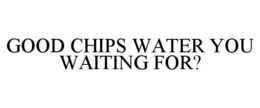 GOOD CHIPS WATER YOU WAITING FOR? trademark