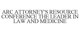 ARC ATTORNEY'S RESOURCE CONFERENCE THE LEADER IN LAW AND MEDICINE trademark