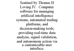 SENTINEL BY THOMAS H LOVING IV.  COMPUTER SOFTWARE FOR MANAGING ARTIFICIAL INTELLIGENCE SYSTEMS, AUTOMATED TRADING PLATFORMS, AND DECISION-MAKING TOOLS; PROVIDING REAL-TIME DATA ANALYSIS, SIGNAL VALIDATION, AND AUTONOMOUS ACTION VIA A CUSTOMIZABLE USER INTERFACE. trademark