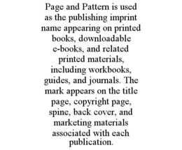 PAGE AND PATTERN IS USED AS THE PUBLISHING IMPRINT NAME APPEARING ON PRINTED BOOKS, DOWNLOADABLE E-BOOKS, AND RELATED PRINTED MATERIALS, INCLUDING WORKBOOKS, GUIDES, AND JOURNALS. THE MARK APPEARS ON THE TITLE PAGE, COPYRIGHT PAGE, SPINE, BACK COVER, AND MARKETING MATERIALS ASSOCIATED WITH EACH PUBLICATION. trademark