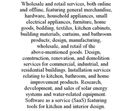 WHOLESALE AND RETAIL SERVICES, BOTH ONLINE AND OFFLINE, FEATURING GENERAL MERCHANDISE, HARDWARE, HOUSEHOLD APPLIANCES, SMALL ELECTRICAL APPLIANCES, FURNITURE, HOME GOODS, BEDDING, TEXTILES, KITCHEN CABINETS, BUILDING MATERIALS, CURTAINS, AND BATHROOM PRODUCTS; DESIGN, MANUFACTURING, WHOLESALE, AND RETAIL OF THE ABOVE-MENTIONED GOODS. DESIGN, CONSTRUCTION, RENOVATION, AND DEMOLITION SERVICES FOR COMMERCIAL, INDUSTRIAL, AND RESIDENTIAL BUILDINGS. INSTALLATION SERVICES RELATING TO KITCHEN, BATHROOM, AND HOME IMPROVEMENT PRODUCTS. RESEARCH, DEVELOPMENT, AND SALES OF SOLAR ENERGY SYSTEMS AND WATER-RELATED EQUIPMENT. SOFTWARE AS A SERVICE (SAAS) FEATURING TOOLS FOR KITCHEN AND INTERIOR DESIGN. trademark