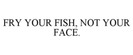 FRY YOUR FISH, NOT YOUR FACE. trademark