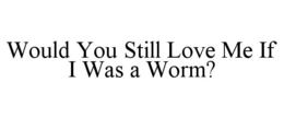 WOULD YOU STILL LOVE ME IF I WAS A WORM? trademark