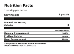 NUTRITION FACTS 1 SERVING PER PUZZLE SERVING SIZE 1 PUZZLE AMOUNT PER SERVING CALORIES 0 % DAILY VALUE MEMORY IMPROVEMENT 100% PROBLEM SOLVING 100% MOOD ENHANCEMENT 100% A SIGNIFICANT SOURCE OF MENTAL STIMULATION. INGREDIENTS: MENTAL EXERCISE trademark