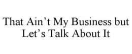 THAT AIN’T MY BUSINESS BUT LET’S TALK ABOUT IT trademark