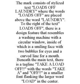 THE MARK CONSISTS OF STYLIZED TEXT "LOADS OFF LAUNDRY" WHERE THE WORDS "LOADS OFF" ARE PLACED ABOVE THE WORD "LAUNDRY". TO THE RIGHT OF THE TEXT" LOADS OFF", THERE IS A DESIGN FEATURE THAT RESEMBLES A WASHING MACHINE WITH A CIRCULAR WINDOW, INSIDE OF WHICH IS A SMILING FACE WITH TWO BUBBLES FOR EYES AND A CURVED LINE FOR A MOUTH. BENEATH THE MAIN TEXT, THERE IS A TAGLINE "TAKE A LOAD OFF!!" WITH THE WORDS "TAKE A" AND "OFF!!" IN A SMALLER FONT FLANKING THE LARGER WORD "LOAD" IN THE CENTER. trademark
