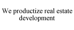 WE PRODUCTIZE REAL ESTATE DEVELOPMENT trademark