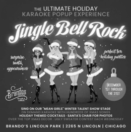 THE ULTIMATE HOLIDAY KARAOKE POPUP EXPERIENCE JINGLE BELL ROCK SURPRISE SANTA APPEARANCES PERFECT FOR HOLIDAY PARTIES BRANDOS LINCOLN PARK KARAOKE & COCKTAILS DECEMBER 1ST THROUGH THE 31ST SING ON OUR "MEAN GIRLS" WINTER TALENT SHOW STAGE ON DEMAND KARAOKE WITH HUNDREDS OF XMAS SONGS HOLIDAY THEMED COCKTAILS · SANTA'S CHAIR FOR PHOTOS OVER THE TOP XMAS DECOR · UGLY SWEATER CONTEST EACH WEDNESDAY BRANDO'S LINCOLN PARK | 2265 N LINCOLN | CHICAGO trademark