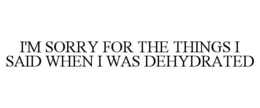 I'M SORRY FOR THE THINGS I SAID WHEN I WAS DEHYDRATED trademark
