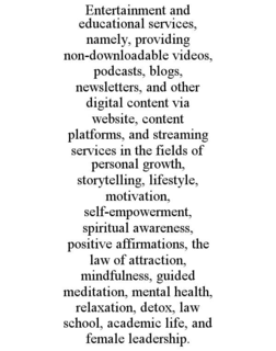 ENTERTAINMENT AND EDUCATIONAL SERVICES, NAMELY, PROVIDING NON-DOWNLOADABLE VIDEOS, PODCASTS, BLOGS, NEWSLETTERS, AND OTHER DIGITAL CONTENT VIA WEBSITE, CONTENT PLATFORMS, AND STREAMING SERVICES IN THE FIELDS OF PERSONAL GROWTH, STORYTELLING, LIFESTYLE, MOTIVATION, SELF-EMPOWERMENT, SPIRITUAL AWARENESS, POSITIVE AFFIRMATIONS, THE LAW OF ATTRACTION, MINDFULNESS, GUIDED MEDITATION, MENTAL HEALTH, RELAXATION, DETOX, LAW SCHOOL, ACADEMIC LIFE, AND FEMALE LEADERSHIP. trademark
