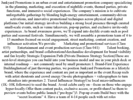 JUNKYARD PROMOTIONS IS AN URBAN EVENT AND ENTERTAINMENT PROMOTION COMPANY SPECIALIZING IN THE PLANNING, MARKETING, AND EXECUTION OF NIGHTLIFE EVENTS, THEMED PARTIES, PRIVATE FUNCTIONS, AND IMMERSIVE SOCIAL EXPERIENCES. THE COMPANY’S MISSION IS TO CULTIVATE UNFORGETTABLE GATHERINGS BY BLENDING HIGH-ENERGY ENTERTAINMENT, COMMUNITY-DRIVEN ACTIVATIONS, AND INNOVATIVE PROMOTIONAL TECHNIQUES ACROSS PHYSICAL AND DIGITAL PLATFORMS.OUR INITIAL STRATEGY INVOLVES BUILDING A STRONG LOCAL PRESENCE THROUGH CURATED SMALL-SCALE EVENTS, SUCH AS VENUE TAKEOVERS, POP-UP PARTIES, AND EXCLUSIVE INVITE-ONLY EXPERIENCES. AS BRAND AWARENESS GROWS, WE’LL EXPAND INTO DAYLIFE EVENTS SUCH AS POOL PARTIES AND SEASONAL FESTIVALS. SIMULTANEOUSLY, WE WILL ASSEMBLE A PROMOTIONS TEAM OF 4 TO 13 MEMBERS FOCUSED ON SOCIAL ENGAGEMENT, STREET MARKETING, CONTENT CREATION, AND INFLUENCER ACTIVATION.WE PROVIDE:	MARKETING AND PROMOTIONAL SERVICES (CLASS 035)	ENTERTAINMENT AND EVENT PRODUCTION SERVICES (CLASS 041)	TALENT BOOKING, ARTIST PARTNERSHIPS, AND BRAND COLLABORATIONSMERCHANDISE DEVELOPMENT FOR BRAND VISIBILITY AND FAN LOYALTY STRATEGIC EXPANSION PATH (PRIVATE BUSINESS STRATEGY SECTION)THESE ARE NEXT-LEVEL STRATEGIES YOU CAN BUILD INTO YOUR BUSINESS MODEL AND USE IN YOUR PITCH DECK OR INTERNAL ROADMAP — NOT COMMONLY USED BY SMALL PROMOTERS:1. BRAND-FIRST EXPERIENCE BUILDINGINSTEAD OF JUST THROWING PARTIES, WE POSITION JUNKYARD PROMOTIONS AS A LIFESTYLE BRAND, WHERE THE EXPERIENCE AND CONTENT ARE JUST AS IMPORTANT AS THE EVENT.RECAP REELS WITH ARTIST SHOUTOUTS AND CROWD ENERGY ON-SITE PHOTOGRAPHERS + VIDEOGRAPHERS TO TURN ATTENDEES INTO PROMOTERS 2. TIERED INFLUENCER STRATEGYUSE LOCAL MICRO-INFLUENCERS (1K–10K FOLLOWERS) TO SEED THE BRAND. AVOID CELEBS EARLY ON—FOCUS ON THOSE WHO ENGAGE HYPER-LOCALLY.OFFER THEM CONTENT PACKS, EXCLUSIVE ACCESS, OR PROFIT-SHAREUSE THEM TO PREVIEW EVENTS BEFORE PUBLIC LAUNCH (“PRE-HYPE”)3. POP-UP EVENTS BUILD BUZZ WITH THE “SECRET LOCATIONS” 4. HAVE A TEAM OF 4-14 PEOPLE EACH WITH SET ROLES trademark