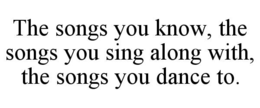 THE SONGS YOU KNOW, THE SONGS YOU SING ALONG WITH, THE SONGS YOU DANCE TO. trademark