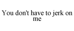 YOU DON'T HAVE TO JERK ON ME trademark