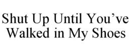 SHUT UP UNTIL YOU’VE WALKED IN MY SHOES trademark