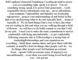BILL LAPTHORN MEMORIAL FOUNDATION CREEDSPEAK TRUTH TO POWER …YOU SEE SOMETHING RIGHT, SPEAK IT TO POWER.  YOU SEE SOMETHING WRONG, SPEAK IT TO POWERTRUST GENEROUSLY…VERIFY RESPONSIBLYALWAYS SUBORDINATE YOUR EGO…NEVER SUBORDINATE YOUR TEAMMATE VULNERABILITY AND HUMILITY ARE LEADERSHIP SUPERPOWERS…PROJECT YOUR UNDERSTANDING OF AND BELIEF IN THIS THAT EVERY DAYKNOWING WHAT TO DO ISN'T TYPICALLY HARD….DOING IT TYPICALLY IS.  WE DO HARD THINGS.FIND A WAY TO HAVE FUN WHEN YOU ARE WADING IN SHIT AND WHEN YOU ARE WALKING THROUGH A FIELD OF FLOWERS…WE WILL HAVE TO DO BOTHI COMMIT TO YOU THAT I WILL DO MY PART…I NEED YOU TO MAKE THE SAME COMMITMENT TO MEGET COMFORTABLE WITH BEING UNCOMFORTABLE…OR GET COMFORTABLE FOLLOWING SOMEONE WHO IS FOLLOWERSHIP IS A STRONG FORM OF LEADERSHIPRELATIONSHIPS AND YOUR REPUTATION ARE EVERYTHING…BUILD THEM, NURTURE THEM, AND GROW THEM WITH THIS CERTAINTY IN MINDWE DON'T DO THINGS OTHER PEOPLE CAN'T DO…WE DO THINGS OTHER PEOPLE WON'T DOMAINTAIN AN EXTERNAL FOCUS…OPERATE WITH AN EXTREME SENSE OF URGENCYLOVE UNCONDITIONALLY…EVEN WHEN YOU AREN'T BEING LOVED BACKI GOT YOU…YOU GOT ME trademark