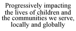PROGRESSIVELY IMPACTING THE LIVES OF CHILDREN AND THE COMMUNITIES WE SERVE, LOCALLY AND GLOBALLY trademark