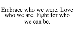 EMBRACE WHO WE WERE. LOVE WHO WE ARE. FIGHT FOR WHO WE CAN BE. trademark