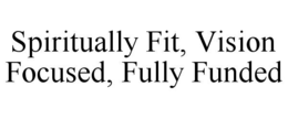 SPIRITUALLY FIT, VISION FOCUSED, FULLY FUNDED trademark