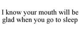 I KNOW YOUR MOUTH WILL BE GLAD WHEN YOU GO TO SLEEP trademark