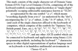 THIS MARK CONSISTS OF THE SINGLE CHARACTER SET OF DOMAIN NAME SYSTEM (DNS) TOP LEVEL DOMAINS (TLD)S, COMPRISING ALL OF THE KEYBOARD-SYMBOLS OCCUPING SINGLE-KEYSTROKES OR "SINGLE-DIGITS" POTENTIALLY OCCUPING ADDRESSABLE NAMESPACE KNOWN AS "TLDS", AS REPRESENTED BY THE ONE SYMBOL ".A-.Z", WHICH MEANS "EVERYTHING DIGITALLY FROM A-TO-Z"  (AS UNDERSTOOD BY THE "DOT"), ENCOMPASSING THE 1) ".A-.Z" SUBSET, 2) THE ".0-.9" SUBSET, 3)".$..." (AND EACH OF THE SINGLE CHARACTERS AFFIXED TO THE KEYBOARDS OF COMPUTERS, WHICH COMPRISE OF THE SYMBOLS FOR "JAPANESE YEN, BRITISH POUND, EURO, ETC.), 4) "@", "#", "!", "%", "^", "&", "*", "(", ")", "_", "+", "=", "[", "]", "\", "/", "|", "{", "}", ",", ".", ";", ":", "'",""", "<", ">", "?", AND ANY OTHER ASCII SYMBOL WHICH CAN BE CONNECTED TO KEYBOARDS AND APPLICATIONS USING BINARY (1,0) PROGRAMMING METHODS, INCLUDING THE KEYBOARD "_" CHARARACTER SPACES IN OTHER DIGITAL REPRESENTATIONS OF SPOKEN LANGUAGE USED ON KEYBOARDS OR IN HANDSFREE MULTIMODAL ENVIRONMENTS IN CLASSES 42 OR 9. trademark