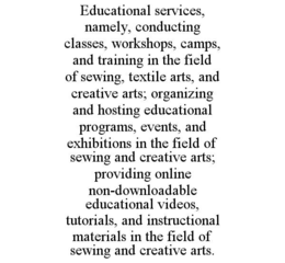 EDUCATIONAL SERVICES, NAMELY, CONDUCTING CLASSES, WORKSHOPS, CAMPS, AND TRAINING IN THE FIELD OF SEWING, TEXTILE ARTS, AND CREATIVE ARTS; ORGANIZING AND HOSTING EDUCATIONAL PROGRAMS, EVENTS, AND EXHIBITIONS IN THE FIELD OF SEWING AND CREATIVE ARTS; PROVIDING ONLINE NON-DOWNLOADABLE EDUCATIONAL VIDEOS, TUTORIALS, AND INSTRUCTIONAL MATERIALS IN THE FIELD OF SEWING AND CREATIVE ARTS. trademark