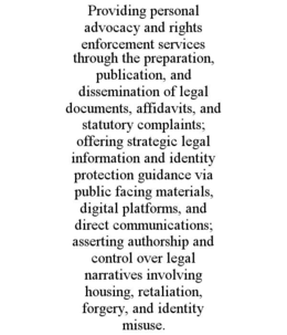 PROVIDING PERSONAL ADVOCACY AND RIGHTS ENFORCEMENT SERVICES THROUGH THE PREPARATION, PUBLICATION, AND DISSEMINATION OF LEGAL DOCUMENTS, AFFIDAVITS, AND STATUTORY COMPLAINTS; OFFERING STRATEGIC LEGAL INFORMATION AND IDENTITY PROTECTION GUIDANCE VIA PUBLIC FACING MATERIALS, DIGITAL PLATFORMS, AND DIRECT COMMUNICATIONS; ASSERTING AUTHORSHIP AND CONTROL OVER LEGAL NARRATIVES INVOLVING HOUSING, RETALIATION, FORGERY, AND IDENTITY MISUSE. trademark