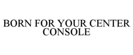 BORN FOR YOUR CENTER CONSOLE trademark