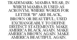 TRADEMARK: MAMBA WEAR; IN WHICH MAMBA IS USED AS ACRONYM; WHERE WORDS FOR LETTER "B" ARE BLACK, BROWN OR BEAUTIFUL; USED EXCHANGEABLY TO DEFINE DISTINCT STATEMENTS: MAKE AMERICA BLACK AGAIN. MAKE AMERICA BROWN AGAIN. MAKE AMERICA BEAUTIFUL AGAIN. trademark