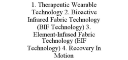 1. THERAPEUTIC WEARABLE TECHNOLOGY 2. BIOACTIVE INFRARED FABRIC TECHNOLOGY (BIF TECHNOLOGY) 3. ELEMENT-INFUSED FABRIC TECHNOLOGY (EIF TECHNOLOGY) 4. RECOVERY IN MOTION trademark
