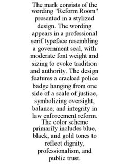 THE MARK CONSISTS OF THE WORDING "REFORM ROOM" PRESENTED IN A STYLIZED DESIGN. THE WORDING APPEARS IN A PROFESSIONAL SERIF TYPEFACE RESEMBLING A GOVERNMENT SEAL, WITH MODERATE FONT WEIGHT AND SIZING TO EVOKE TRADITION AND AUTHORITY. THE DESIGN FEATURES A CRACKED POLICE BADGE HANGING FROM ONE SIDE OF A SCALE OF JUSTICE, SYMBOLIZING OVERSIGHT, BALANCE, AND INTEGRITY IN LAW ENFORCEMENT REFORM. THE COLOR SCHEME PRIMARILY INCLUDES BLUE, BLACK, AND GOLD TONES TO REFLECT DIGNITY, PROFESSIONALISM, AND PUBLIC TRUST. trademark