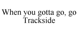 WHEN YOU GOTTA GO, GO TRACKSIDE trademark