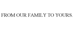 FROM OUR FAMILY TO YOURS. trademark