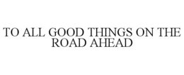 TO ALL GOOD THINGS ON THE ROAD AHEAD trademark