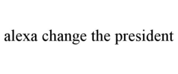 ALEXA CHANGE THE PRESIDENT trademark