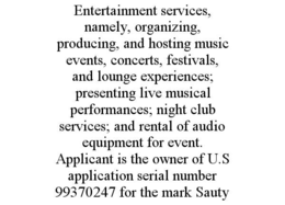 ENTERTAINMENT SERVICES, NAMELY, ORGANIZING, PRODUCING, AND HOSTING MUSIC EVENTS, CONCERTS, FESTIVALS, AND LOUNGE EXPERIENCES; PRESENTING LIVE MUSICAL PERFORMANCES; NIGHT CLUB SERVICES; AND RENTAL OF AUDIO EQUIPMENT FOR EVENT. APPLICANT IS THE OWNER OF U.S APPLICATION SERIAL NUMBER 99370247 FOR THE MARK SAUTY trademark