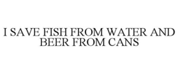 I SAVE FISH FROM WATER AND BEER FROM CANS trademark