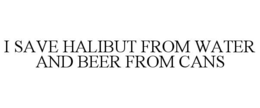 I SAVE HALIBUT FROM WATER AND BEER FROM CANS trademark