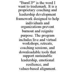 "BURNUP" IS THE WORD I WANT TO TRADEMARK. IT IS A PROPRIETARY COACHING AND LEADERSHIP DEVELOPMENT FRAMEWORK DESIGNED TO HELP INDIVIDUALS AND ORGANIZATIONS PREVENT BURNOUT AND REIGNITE PURPOSE. THE PROGRAM INCLUDES LIVE AND VIRTUAL WORKSHOPS, RETREATS, COACHING SESSIONS, AND DOWNLOADABLE TOOLS THAT SUPPORT SUSTAINABLE LEADERSHIP, EMOTIONAL RESILIENCE, AND VALUES-BASED ALIGNMENT. trademark
