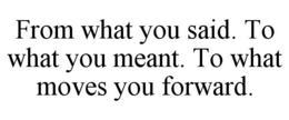 FROM WHAT YOU SAID. TO WHAT YOU MEANT. TO WHAT MOVES YOU FORWARD. trademark