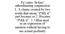 FU’CAUSE /FA-KUZ/ SUBORDINATING CONJUNCTION  1. A CLAUSE CREATED BY TWO WORDS THAT MEAN “F*&K IT”  JUST BECAUSE OR 2. BECAUSE  “F*&K IT”  3. OFTEN USED AS AN EXPRESSION OF EMOTION WITHOUT HAVING TO USE ACTUAL PROFANITY trademark