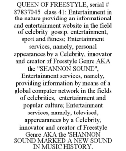 QUEEN OF FREESTYLE, SERIAL # 87837045  CLASS 41: ENTERTAINMENT IN THE NATURE PROVIDING AN INFORMATIONAL AND ENTERTAINMENT WEBSITE IN THE FIELD OF CELEBRITY  GOSSIP. ENTERTAINMENT, SPORT AND FITNESS; ENTERTAINMENT SERVICES, NAMELY, PERSONAL APPEARANCES BY A CELEBRITY, INNOVATOR AND CREATOR OF FREESTYLE GENRE AKA THE "SHANNON SOUND",  ENTERTAINMENT SERVICES, NAMELY,   PROVIDING INFORMATION BY MEANS OF A GLOBAL COMPUTER NETWORK IN THE FIELDS OF CELEBRITIES,  ENTERTAINMENT AND POPULAR CULTURE; ENTERTAINMENT SERVICES, NAMELY, TELEVISED, APPEREARANCES BY A CELEBRITY, INNOVATOR AND CREATOR OF FREESTYLE GENRE AKA THE 'SHANNON SOUND MARKED A NEW SOUND IN MUSIC HISTORY. trademark